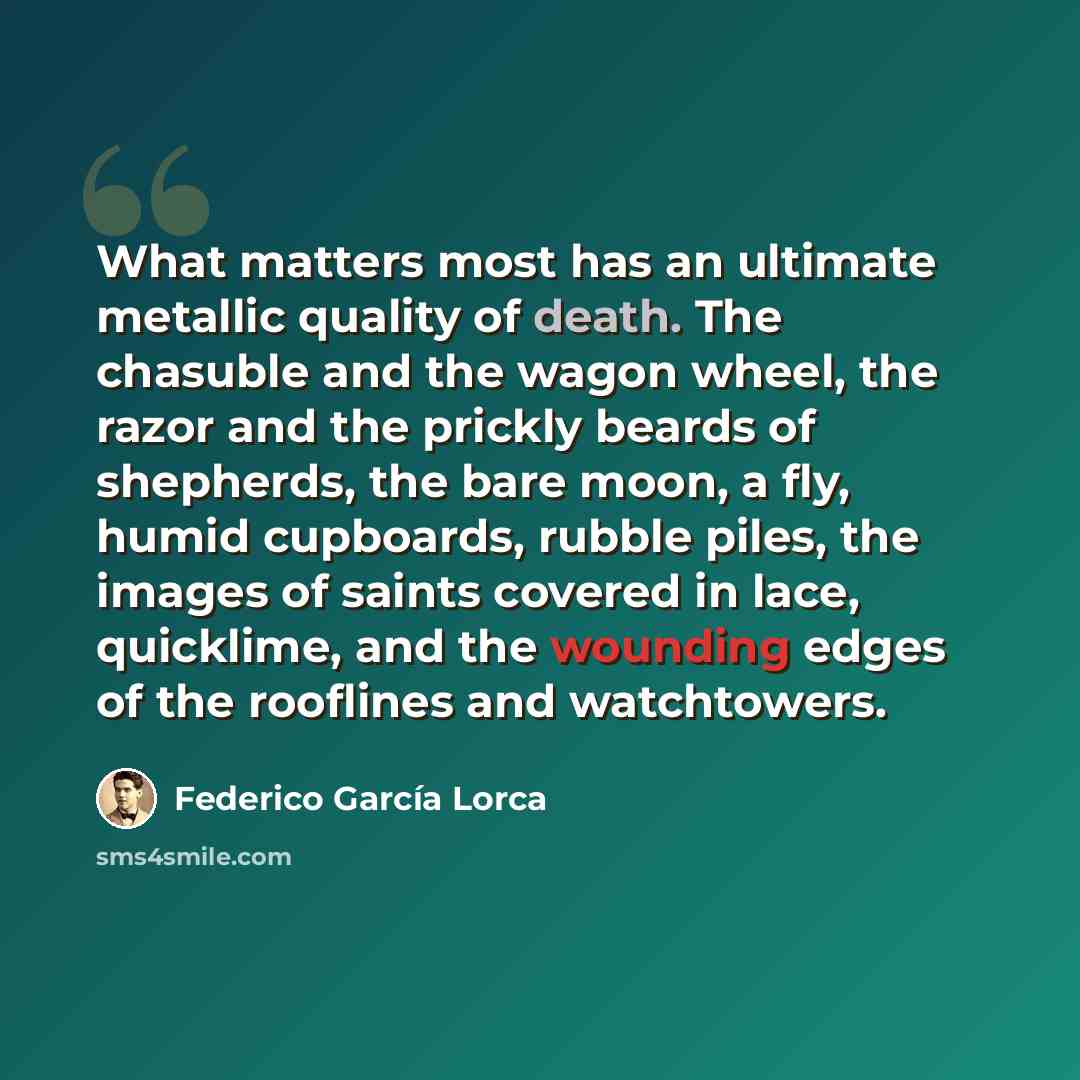 “What matters most has an ultimate metallic quality of death. The chasuble and the wagon wheel, the razor and the prickly beards of shepherds, the bare moon, a fly, humid cupboards, rubble piles, the images of saints covered in lace, quicklime, and the wounding edges of the rooflines and watchtowers.” quote by Federico Garcia Lorca