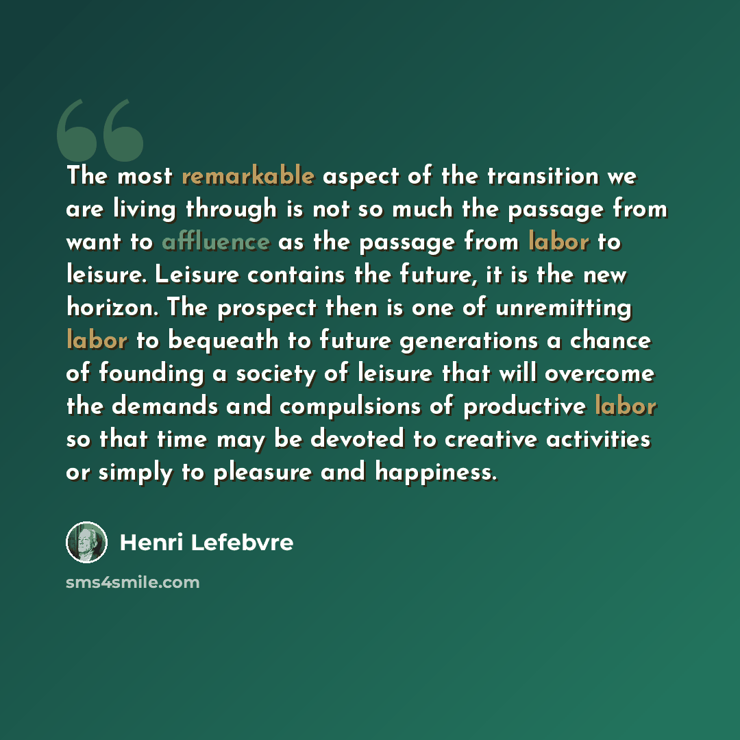 “The most remarkable aspect of the transition we are living through is not so much the passage from want to affluence as the passage from labor to leisure. Leisure contains the future, it is the new horizon. The prospect then is one of unremitting labor to bequeath to future generations a chance of…” quote by Henri Lefebvre