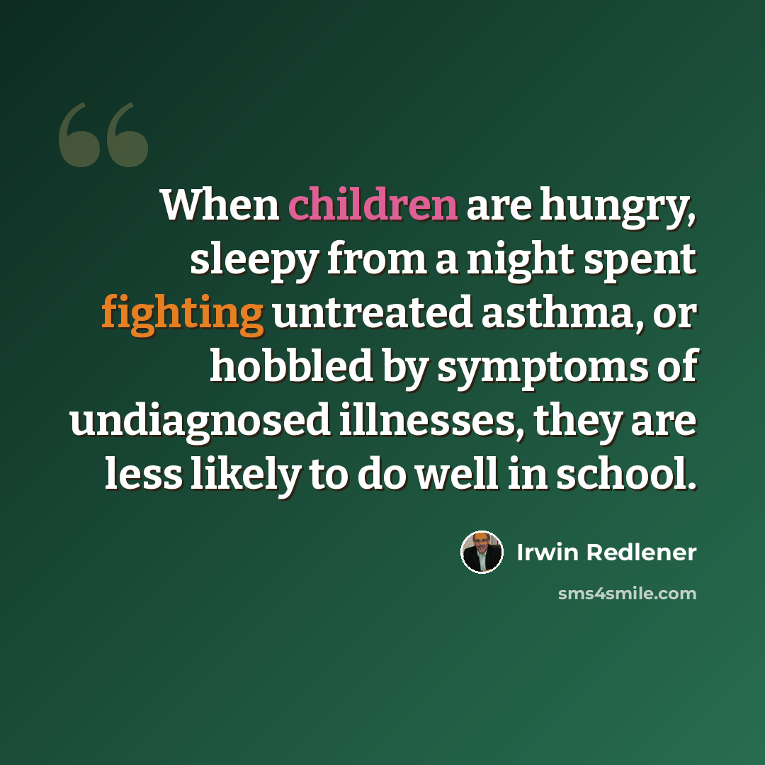 “When children are hungry, sleepy from a night spent fighting untreated asthma, or hobbled by symptoms of undiagnosed illnesses, they are less likely to do well in school.” quote by Irwin Redlener
