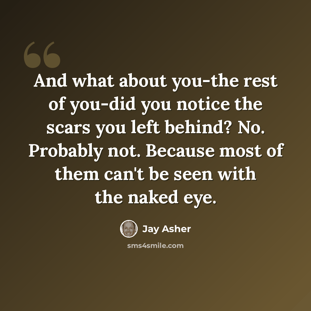 “And what about you-the rest of you-did you notice the scars you left behind? No. Probably not. Because most of them can't be seen with the naked eye.” quote by Jay Asher