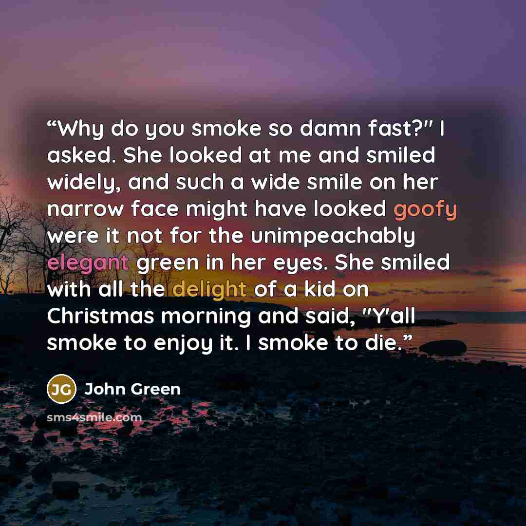 “Why do you smoke so damn fast?" I asked. She looked at me and smiled widely, and such a wide smile on her narrow face might have looked goofy were it not for the unimpeachably elegant green in her eyes. She smiled with all the delight of a kid on Christmas morning and said, "Y'all smoke to enjoy…” quote by John Green
