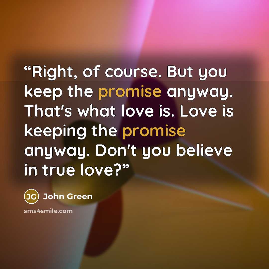 “Right, of course. But you keep the promise anyway. That's what love is. Love is keeping the promise anyway. Don't you believe in true love?” quote by John Green