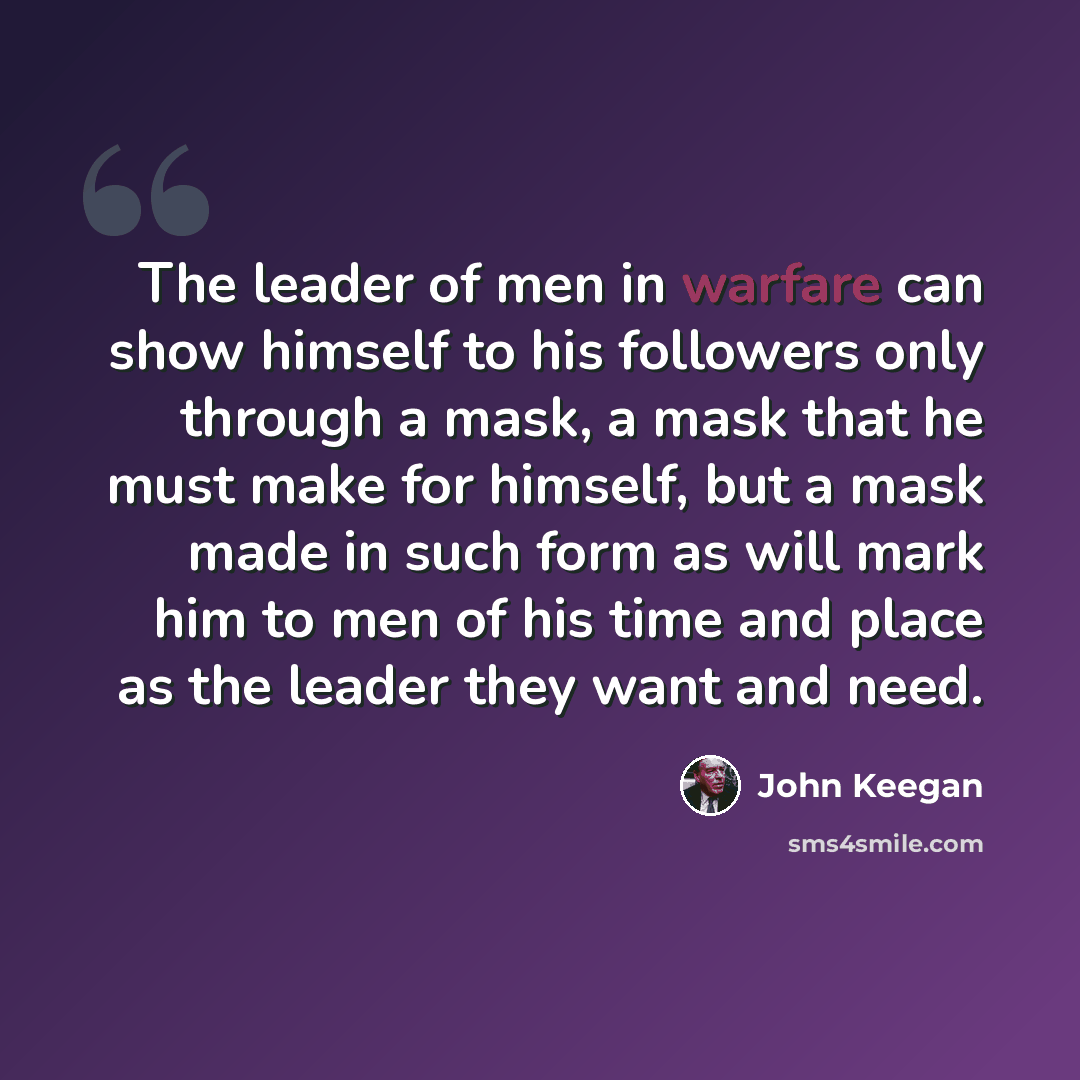 “The leader of men in warfare can show himself to his followers only through a mask, a mask that he must make for himself, but a mask made in such form as will mark him to men of his time and place as the leader they want and need.” quote by John Keegan