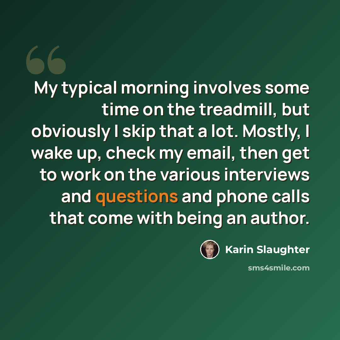 “My typical morning involves some time on the treadmill, but obviously I skip that a lot. Mostly, I wake up, check my email, then get to work on the various interviews and questions and phone calls that come with being an author.” quote by Karin Slaughter