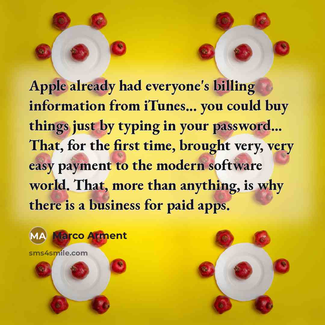 “Apple already had everyone's billing information from iTunes... you could buy things just by typing in your password... That, for the first time, brought very, very easy payment to the modern software world. That, more than anything, is why there is a business for paid apps.” quote by Marco Arment
