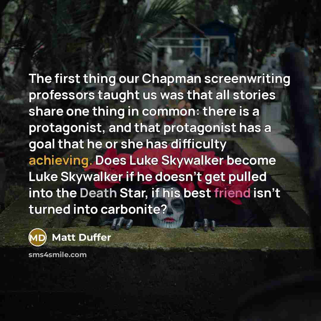 “The first thing our Chapman screenwriting professors taught us was that all stories share one thing in common: there is a protagonist, and that protagonist has a goal that he or she has difficulty achieving. Does Luke Skywalker become Luke Skywalker if he doesn't get pulled into the Death Star, if…” quote by Matt Duffer
