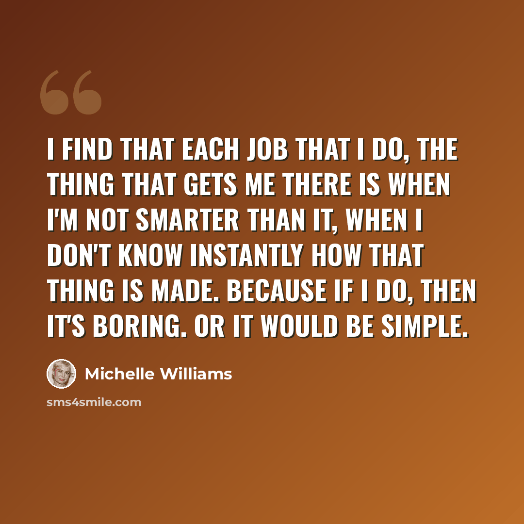 “I find that each job that I do, the thing that gets me there is when I'm not smarter than it, when I don't know instantly how that thing is made. Because if I do, then it's boring. Or it would be simple.” quote by Michelle Williams