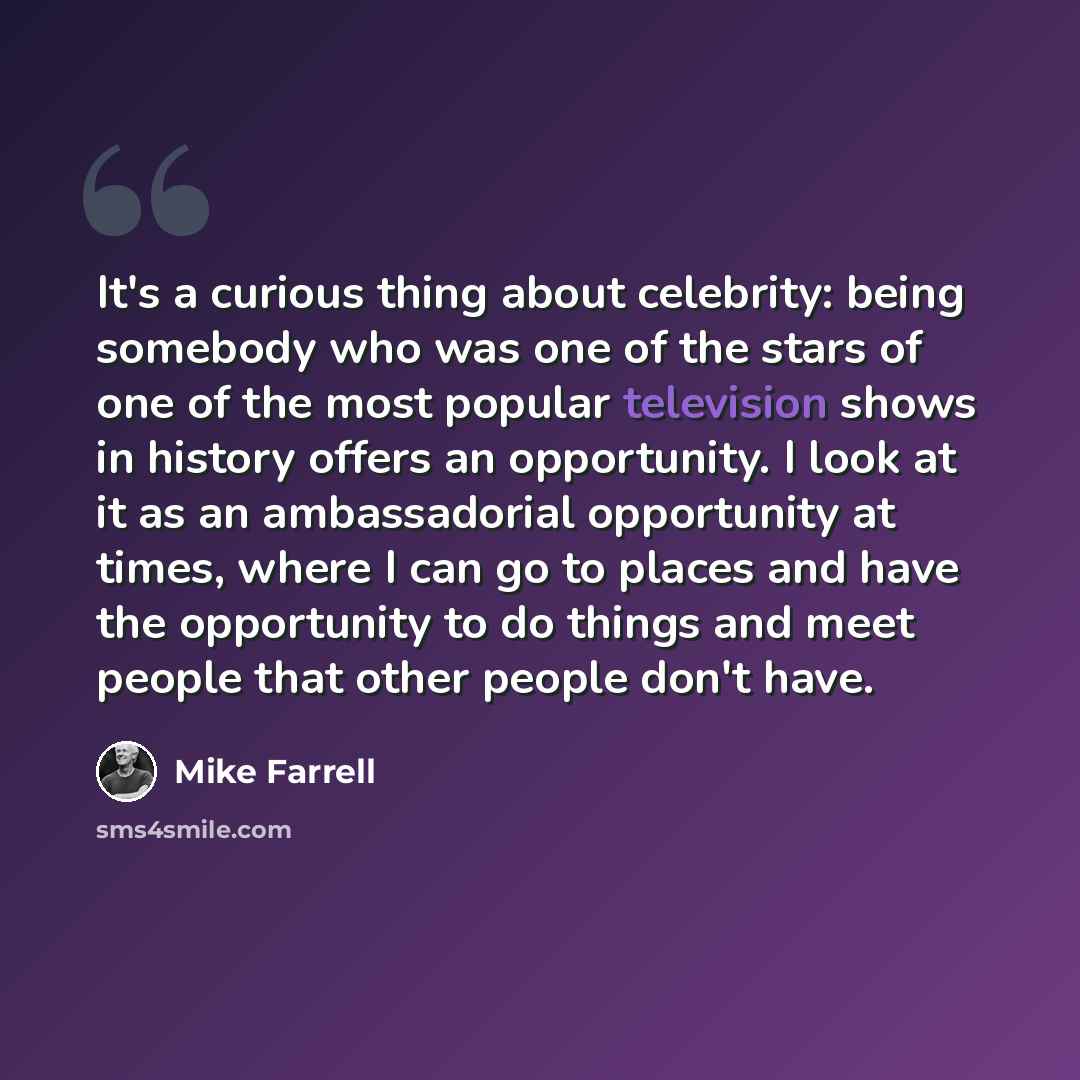 “It's a curious thing about celebrity: being somebody who was one of the stars of one of the most popular television shows in history offers an opportunity. I look at it as an ambassadorial opportunity at times, where I can go to places and have the opportunity to do things and meet people that…” quote by Mike Farrell