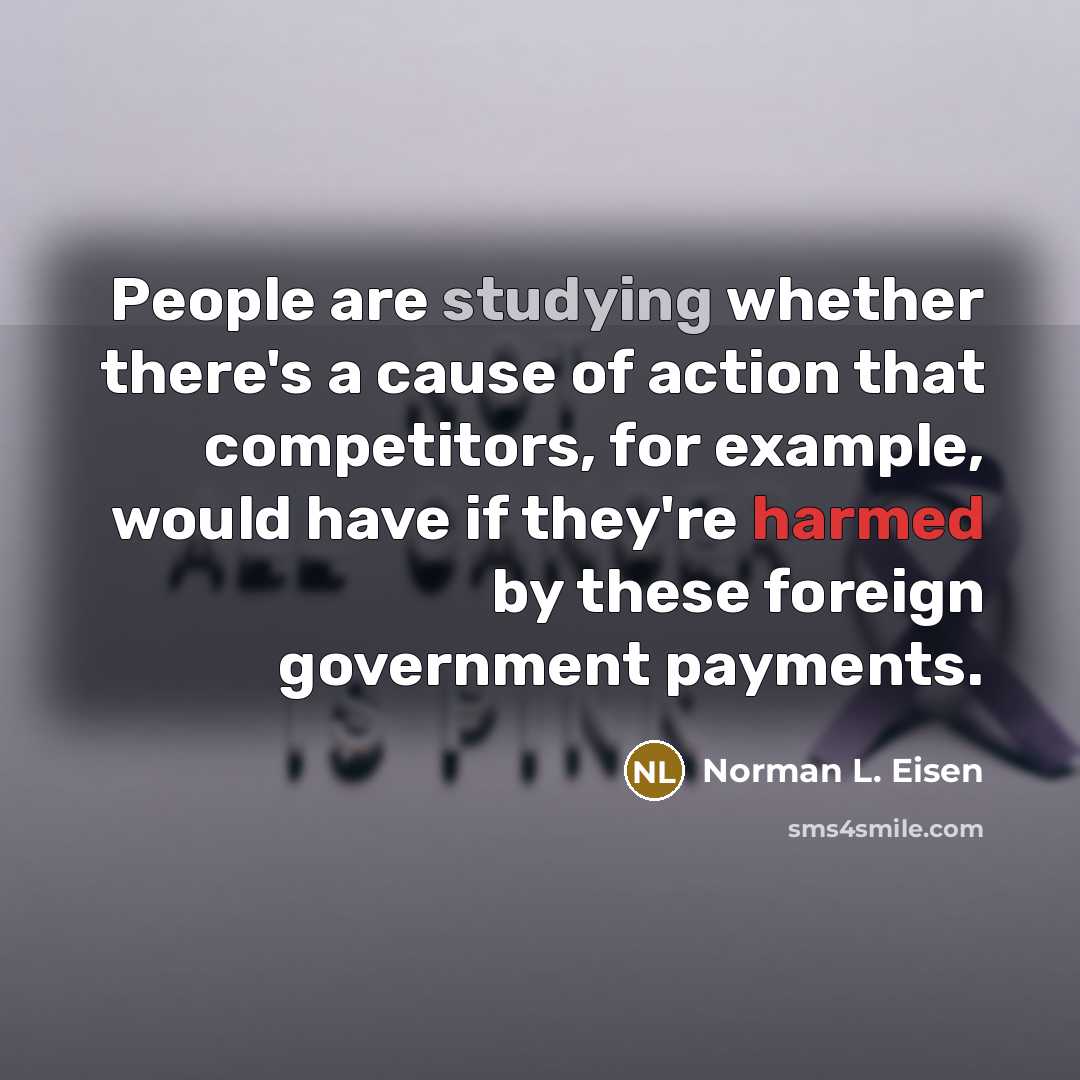 “People are studying whether there's a cause of action that competitors, for example, would have if they're harmed by these foreign government payments.” quote by Norman L. Eisen