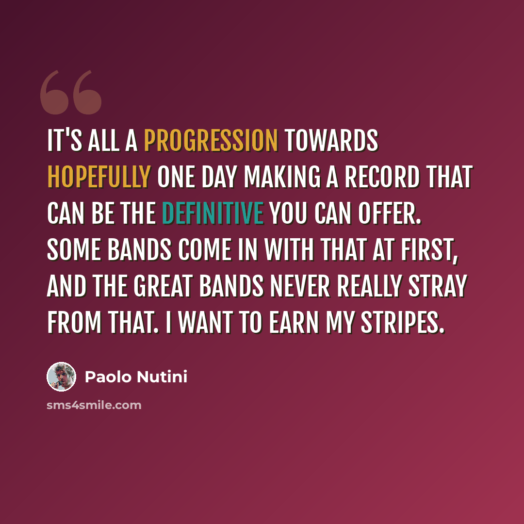 “It's all a progression towards hopefully one day making a record that can be the definitive you can offer. Some bands come in with that at first, and the great bands never really stray from that. I want to earn my stripes.” quote by Paolo Nutini