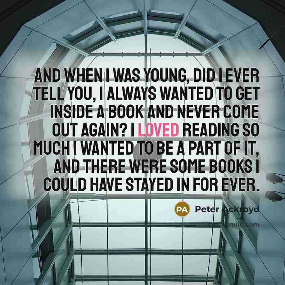 “And when I was young, did I ever tell you, I always wanted to get inside a book and never come out again? I loved reading so much I wanted to be a part of it, and there were some books I could have stayed in for ever.” quote by Peter Ackroyd