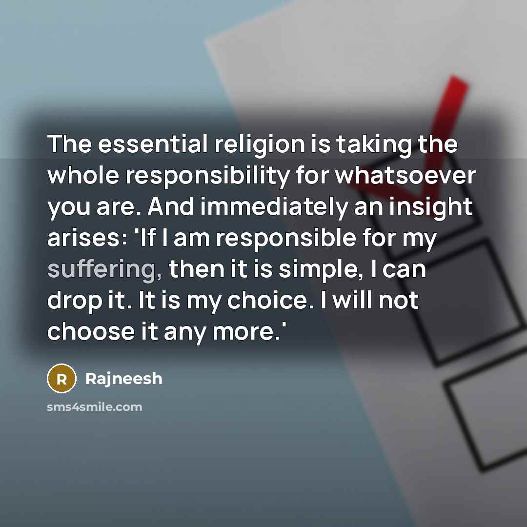 “The essential religion is taking the whole responsibility for whatsoever you are. And immediately an insight arises: 'If I am responsible for my suffering, then it is simple, I can drop it. It is my choice. I will not choose it any more.'” quote by Rajneesh