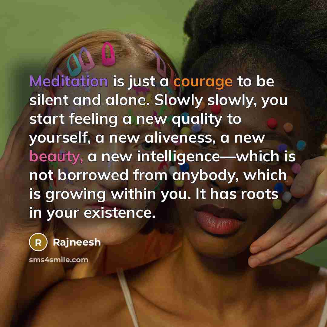 “Meditation is just a courage to be silent and alone. Slowly slowly, you start feeling a new quality to yourself, a new aliveness, a new beauty, a new intelligence—which is not borrowed from anybody, which is growing within you. It has roots in your existence.” quote by Rajneesh