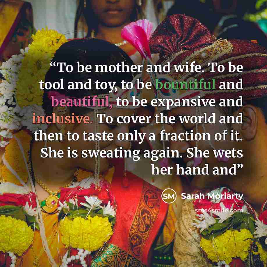 “To be mother and wife. To be tool and toy, to be bountiful and beautiful, to be expansive and inclusive. To cover the world and then to taste only a fraction of it. She is sweating again. She wets her hand and” quote by Sarah Moriarty