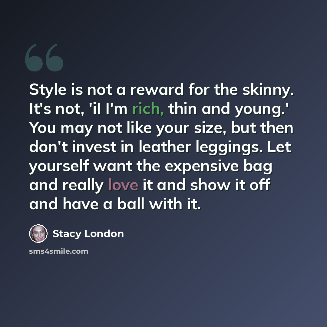 “Style is not a reward for the skinny. It's not, 'iI I'm rich, thin and young.' You may not like your size, but then don't invest in leather leggings. Let yourself want the expensive bag and really love it and show it off and have a ball with it.” quote by Stacy London