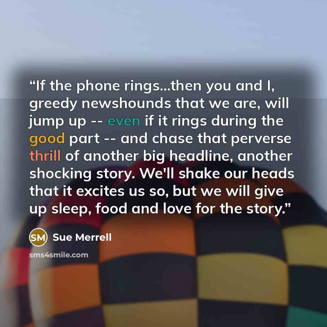 “If the phone rings...then you and I, greedy newshounds that we are, will jump up -- even if it rings during the good part -- and chase that perverse thrill of another big headline, another shocking story. We'll shake our heads that it excites us so, but we will give up sleep, food and love for the…” quote by Sue Merrell