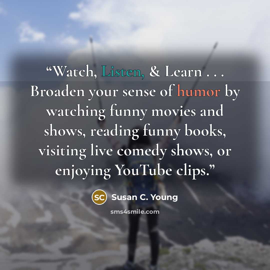 “Watch, Listen, & Learn . . . Broaden your sense of humor by watching funny movies and shows, reading funny books, visiting live comedy shows, or enjoying YouTube clips.” quote by Susan C. Young