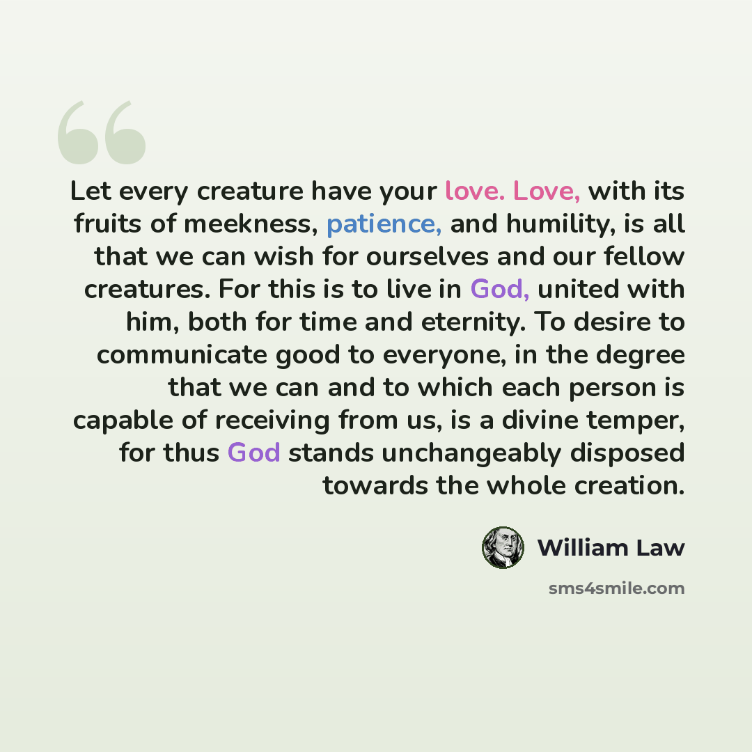 “Let every creature have your love. Love, with its fruits of meekness, patience, and humility, is all that we can wish for ourselves and our fellow creatures. For this is to live in God, united with him, both for time and eternity. To desire to communicate good to everyone, in the degree that we…” quote by William Law
