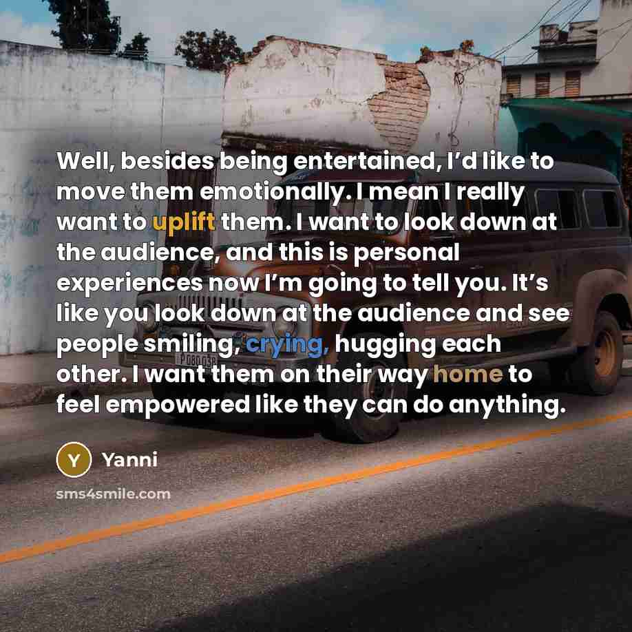 “Well, besides being entertained, I’d like to move them emotionally. I mean I really want to uplift them. I want to look down at the audience, and this is personal experiences now I’m going to tell you. It’s like you look down at the audience and see people smiling, crying, hugging each other. I…” quote by Yanni