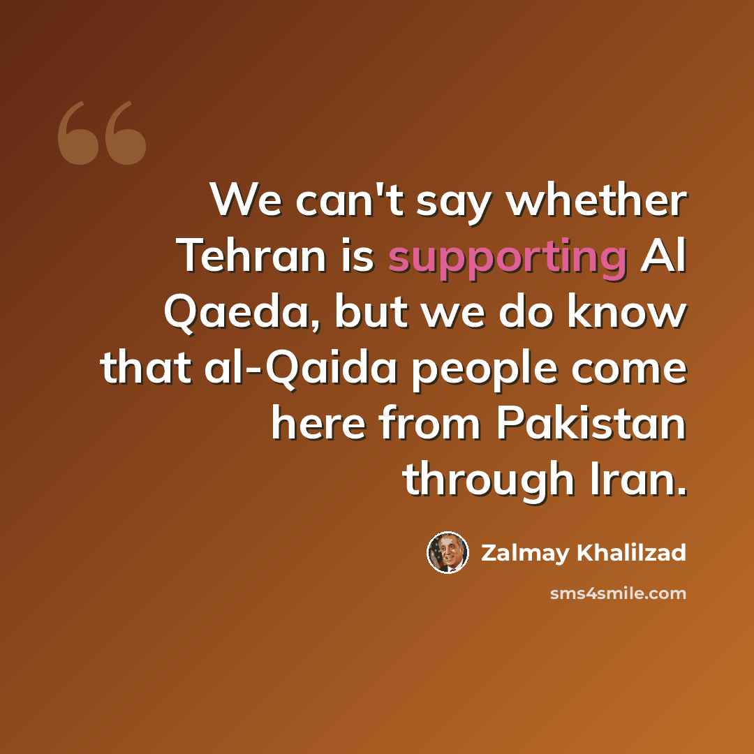 “We can't say whether Tehran is supporting Al Qaeda, but we do know that al-Qaida people come here from Pakistan through Iran.” quote by Zalmay Khalilzad