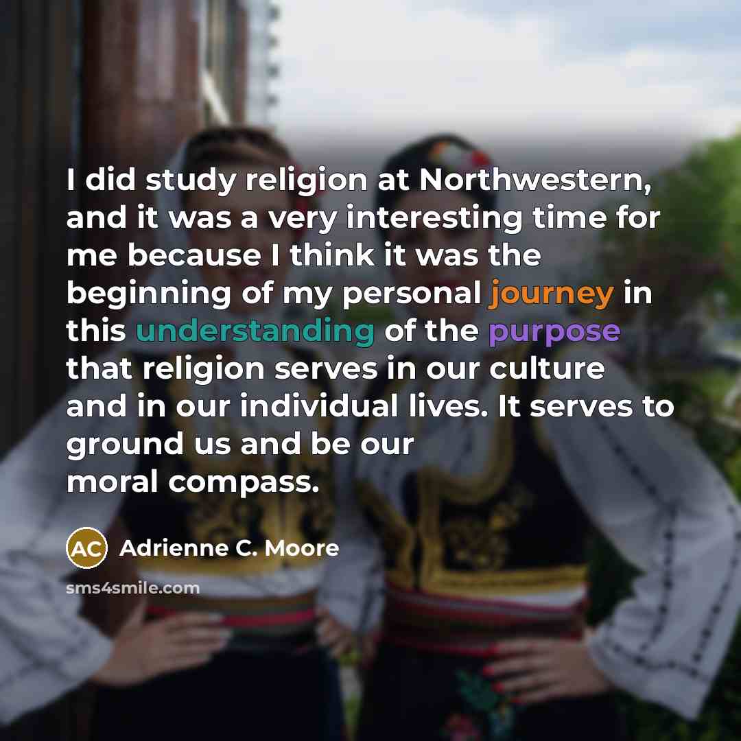 “I did study religion at Northwestern, and it was a very interesting time for me because I think it was the beginning of my personal journey in this understanding of the purpose that religion serves in our culture and in our individual lives. It serves to ground us and be our moral compass.” quote by Adrienne C. Moore