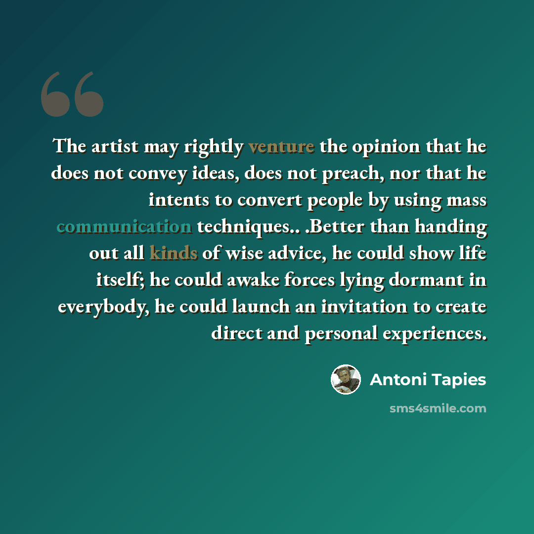 “The artist may rightly venture the opinion that he does not convey ideas, does not preach, nor that he intents to convert people by using mass communication techniques.. .Better than handing out all kinds of wise advice, he could show life itself; he could awake forces lying dormant in everybody…” quote by Antoni Tapies