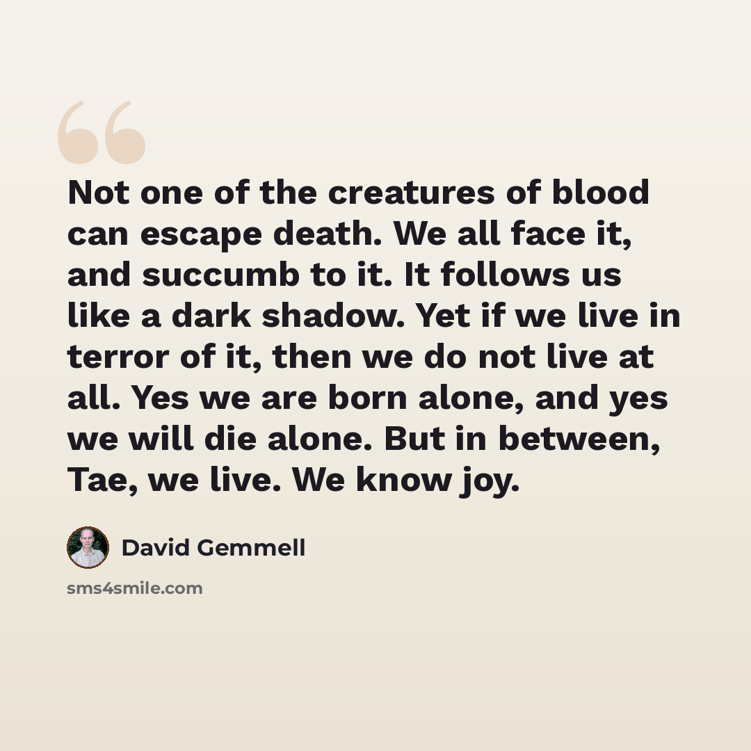 “Not one of the creatures of blood can escape death. We all face it, and succumb to it. It follows us like a dark shadow. Yet if we live in terror of it, then we do not live at all. Yes we are born alone, and yes we will die alone. But in between, Tae, we live. We know joy.” quote by David Gemmell