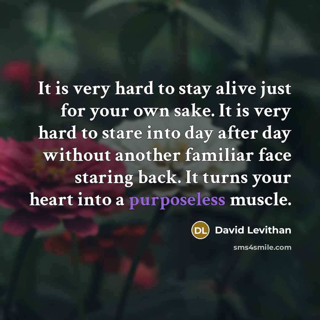 “It is very hard to stay alive just for your own sake. It is very hard to stare into day after day without another familiar face staring back. It turns your heart into a purposeless muscle.” quote by David Levithan