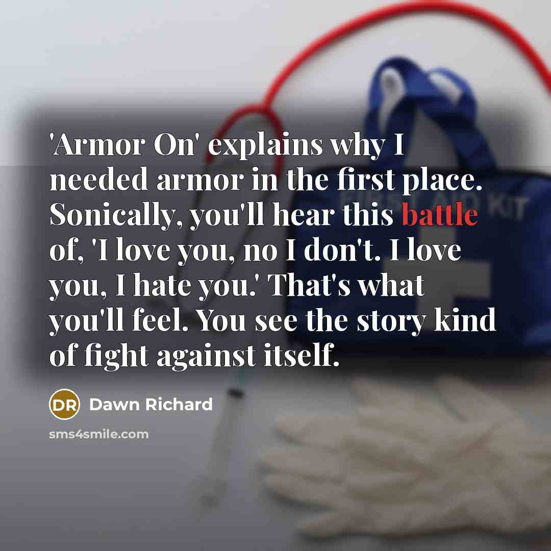 “'Armor On' explains why I needed armor in the first place. Sonically, you'll hear this battle of, 'I love you, no I don't. I love you, I hate you.' That's what you'll feel. You see the story kind of fight against itself.” quote by Dawn Richard