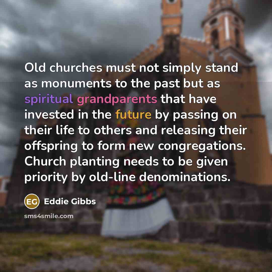 “Old churches must not simply stand as monuments to the past but as spiritual grandparents that have invested in the future by passing on their life to others and releasing their offspring to form new congregations. Church planting needs to be given priority by old-line denominations.” quote by Eddie Gibbs