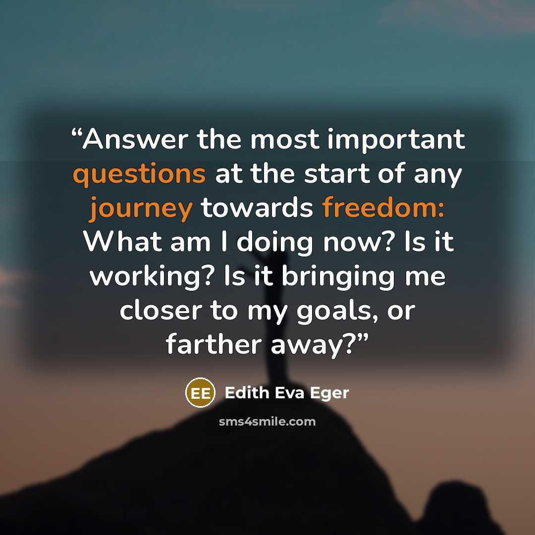 “Answer the most important questions at the start of any journey towards freedom: What am I doing now? Is it working? Is it bringing me closer to my goals, or farther away?” quote by Edith Eva Eger