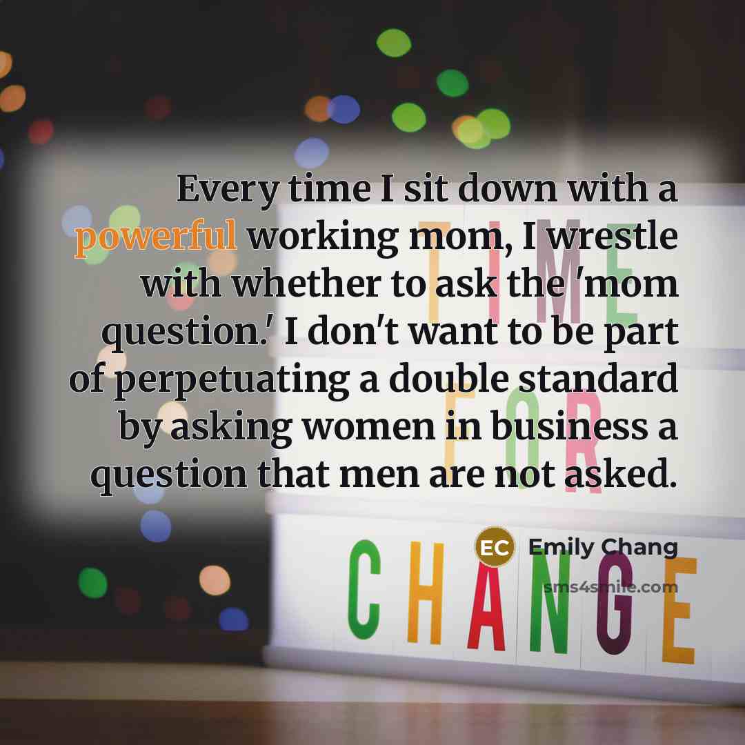 “Every time I sit down with a powerful working mom, I wrestle with whether to ask the 'mom question.' I don't want to be part of perpetuating a double standard by asking women in business a question that men are not asked.” quote by Emily Chang