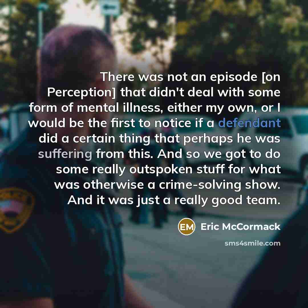 “There was not an episode [on Perception] that didn't deal with some form of mental illness, either my own, or I would be the first to notice if a defendant did a certain thing that perhaps he was suffering from this. And so we got to do some really outspoken stuff for what was otherwise a…” quote by Eric McCormack