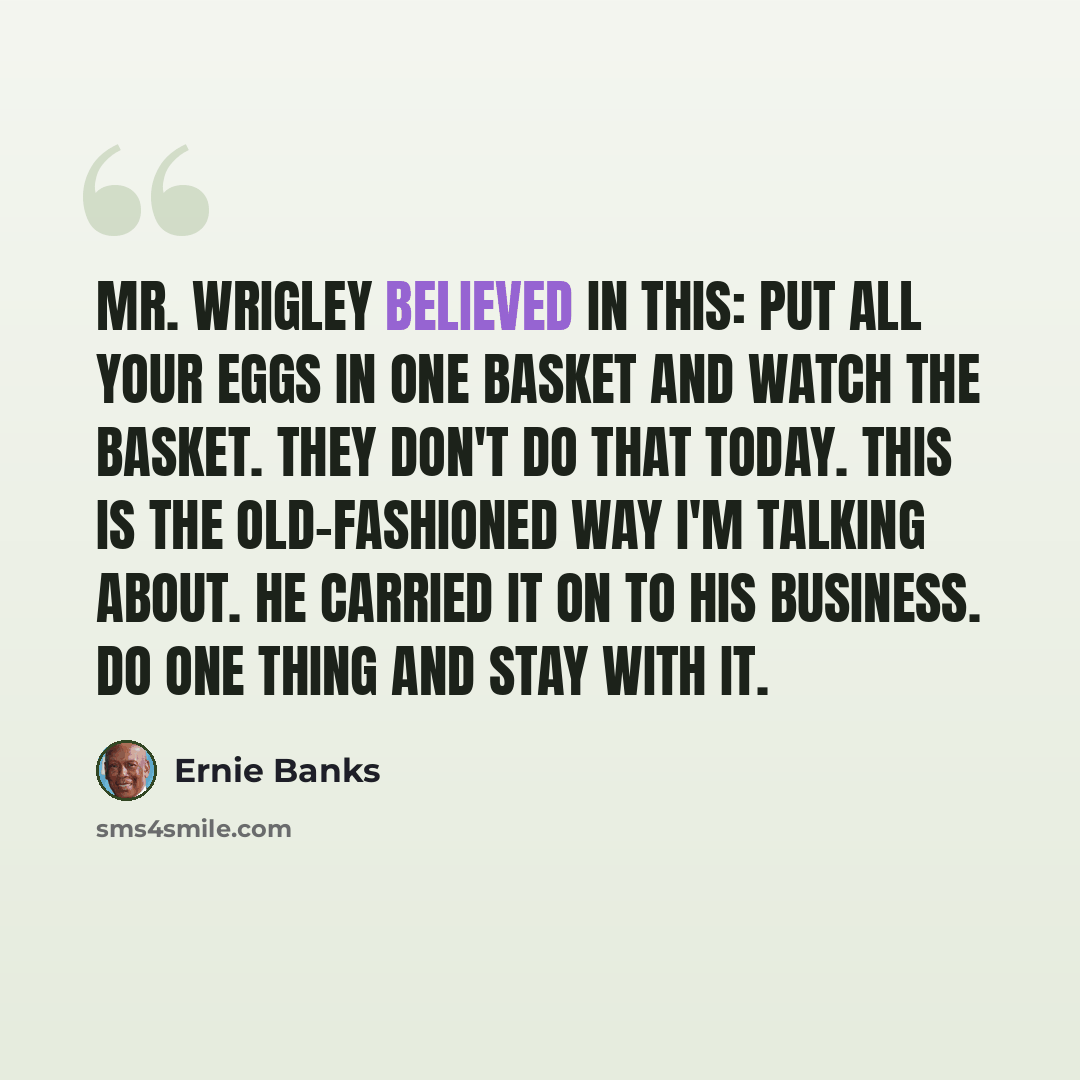“Mr. Wrigley believed in this: Put all your eggs in one basket and watch the basket. They don't do that today. This is the old-fashioned way I'm talking about. He carried it on to his business. Do one thing and stay with it.” quote by Ernie Banks