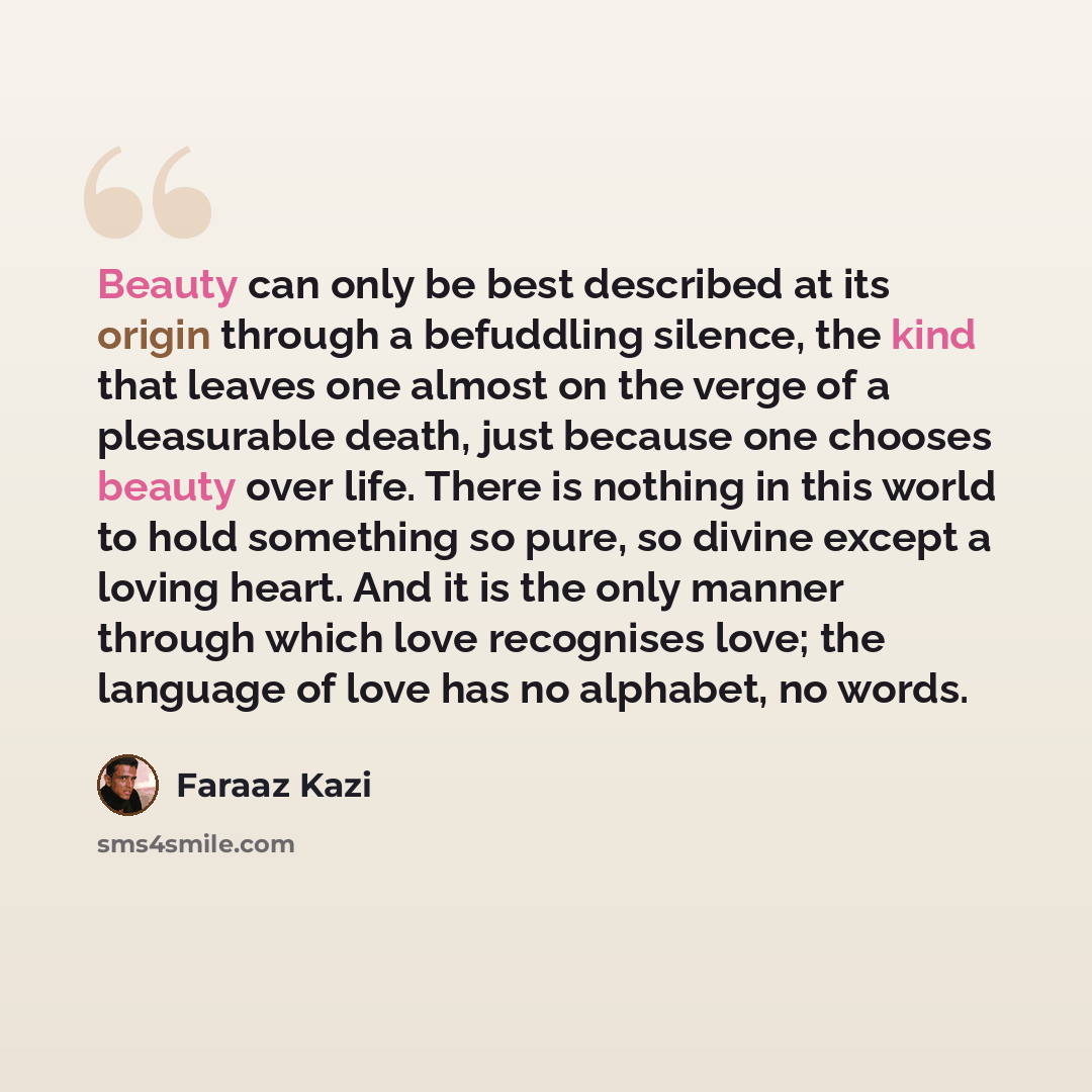 “Beauty can only be best described at its origin through a befuddling silence, the kind that leaves one almost on the verge of a pleasurable death, just because one chooses beauty over life. There is nothing in this world to hold something so pure, so divine except a loving heart. And it is the…” quote by Faraaz Kazi