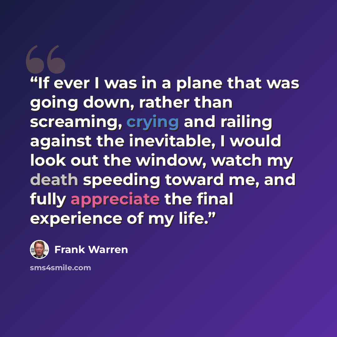 “If ever I was in a plane that was going down, rather than screaming, crying and railing against the inevitable, I would look out the window, watch my death speeding toward me, and fully appreciate the final experience of my life.” quote by Frank Warren