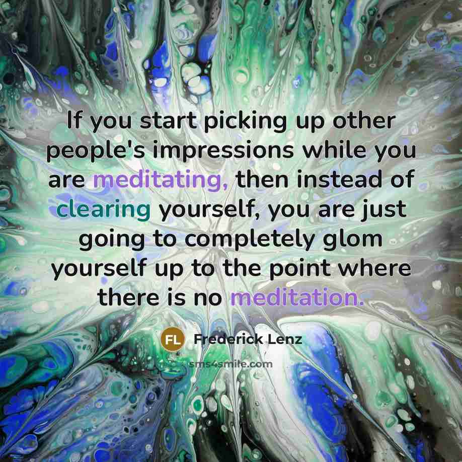 “If you start picking up other people's impressions while you are meditating, then instead of clearing yourself, you are just going to completely glom yourself up to the point where there is no meditation.” quote by Frederick Lenz