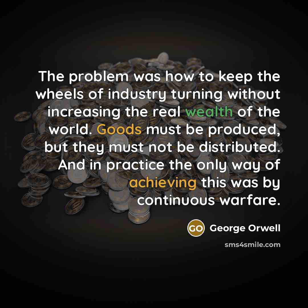 “The problem was how to keep the wheels of industry turning without increasing the real wealth of the world. Goods must be produced, but they must not be distributed. And in practice the only way of achieving this was by continuous warfare.” quote by George Orwell