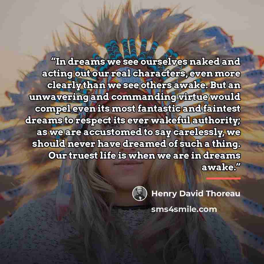 “In dreams we see ourselves naked and acting out our real characters, even more clearly than we see others awake. But an unwavering and commanding virtue would compel even its most fantastic and faintest dreams to respect its ever wakeful authority; as we are accustomed to say carelessly, we should…” quote by Henry David Thoreau