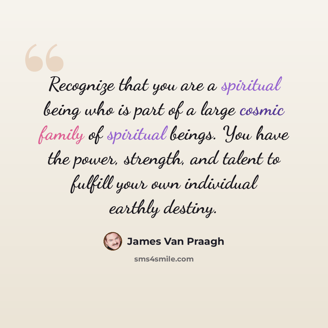“Recognize that you are a spiritual being who is part of a large cosmic family of spiritual beings. You have the power, strength, and talent to fulfill your own individual earthly destiny.” quote by James Van Praagh