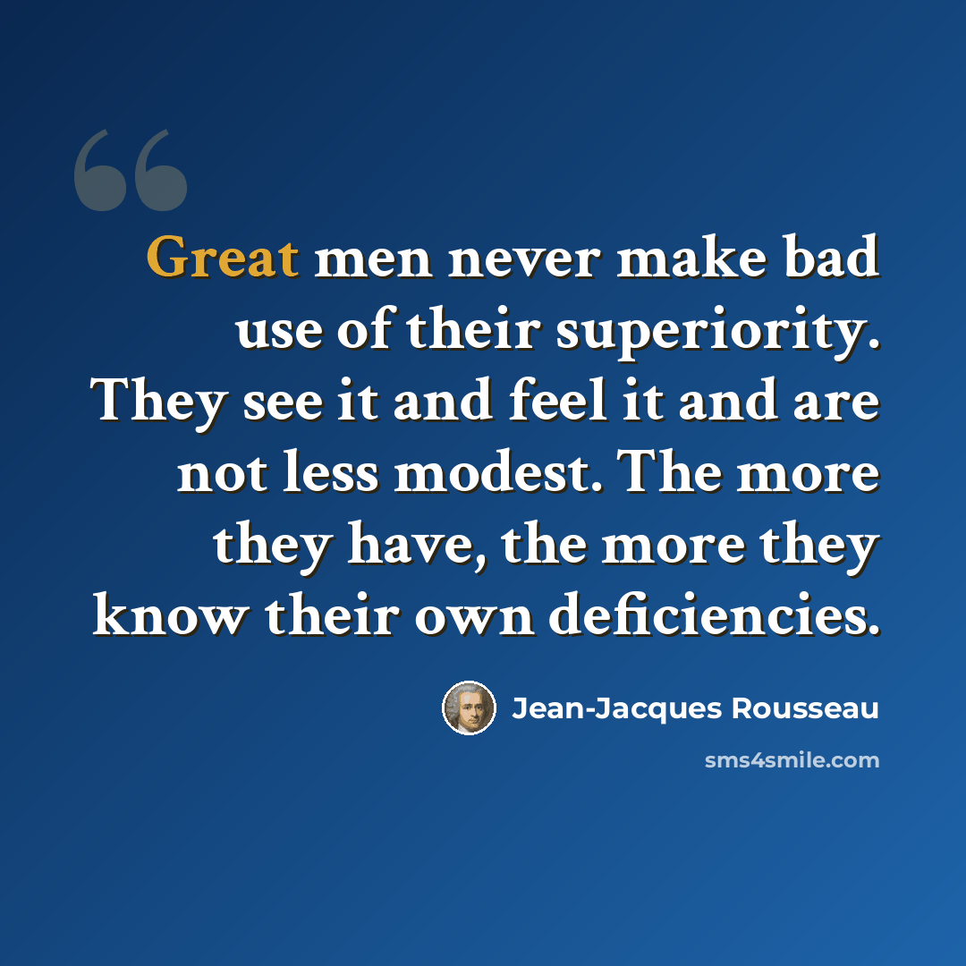 “Great men never make bad use of their superiority. They see it and feel it and are not less modest. The more they have, the more they know their own deficiencies.” quote by Jean-Jacques Rousseau