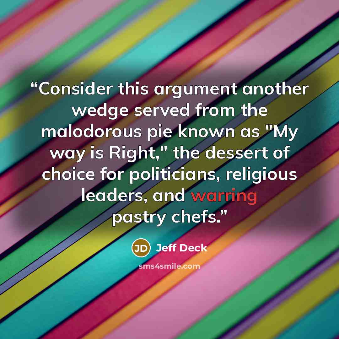 “Consider this argument another wedge served from the malodorous pie known as "My way is Right," the dessert of choice for politicians, religious leaders, and warring pastry chefs.” quote by Jeff Deck