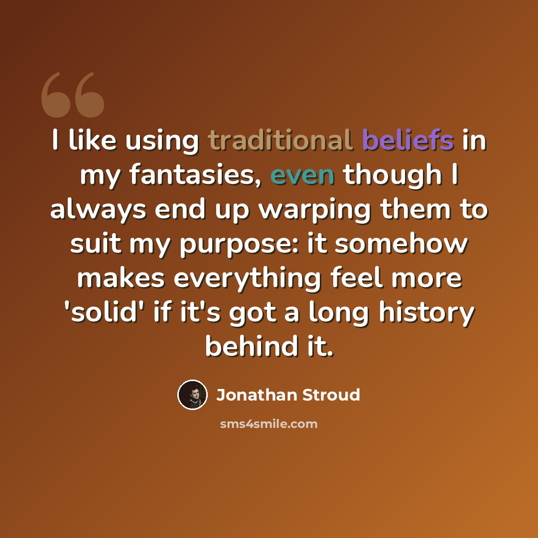 “I like using traditional beliefs in my fantasies, even though I always end up warping them to suit my purpose: it somehow makes everything feel more 'solid' if it's got a long history behind it.” quote by Jonathan Stroud