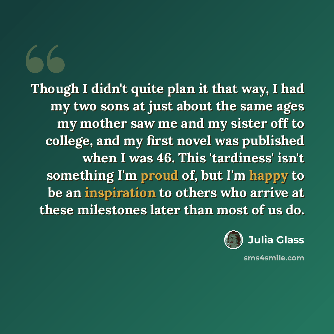 “Though I didn't quite plan it that way, I had my two sons at just about the same ages my mother saw me and my sister off to college, and my first novel was published when I was 46. This 'tardiness' isn't something I'm proud of, but I'm happy to be an inspiration to others who arrive at these…” quote by Julia Glass