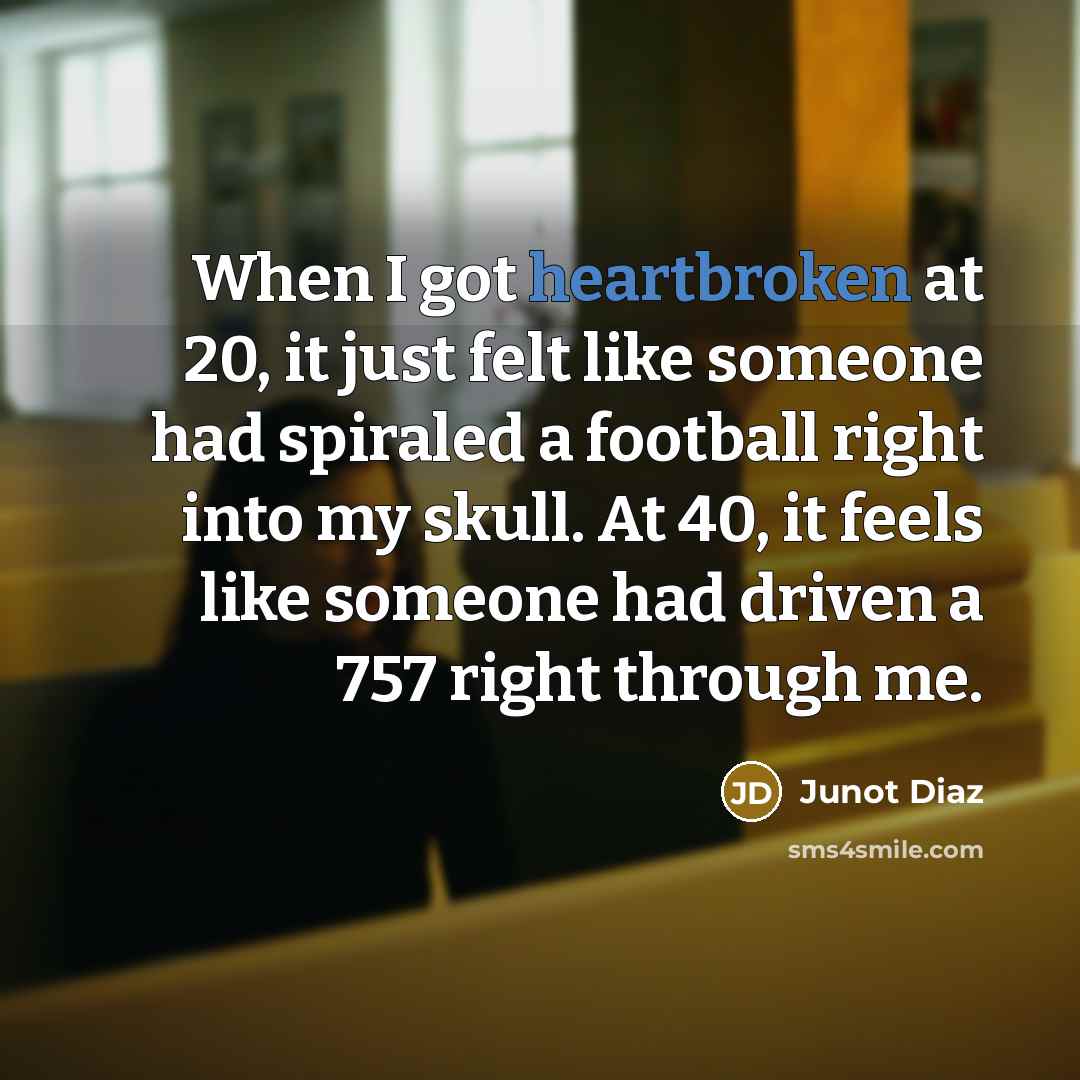“When I got heartbroken at 20, it just felt like someone had spiraled a football right into my skull. At 40, it feels like someone had driven a 757 right through me.” quote by Junot Diaz