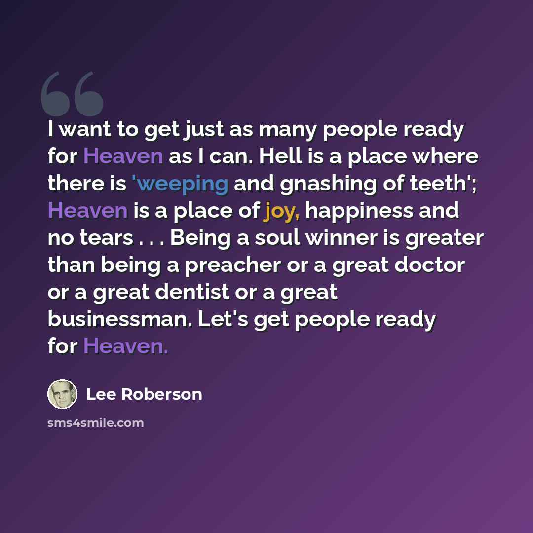 “I want to get just as many people ready for Heaven as I can. Hell is a place where there is 'weeping and gnashing of teeth'; Heaven is a place of joy, happiness and no tears . . . Being a soul winner is greater than being a preacher or a great doctor or a great dentist or a great businessman…” quote by Lee Roberson