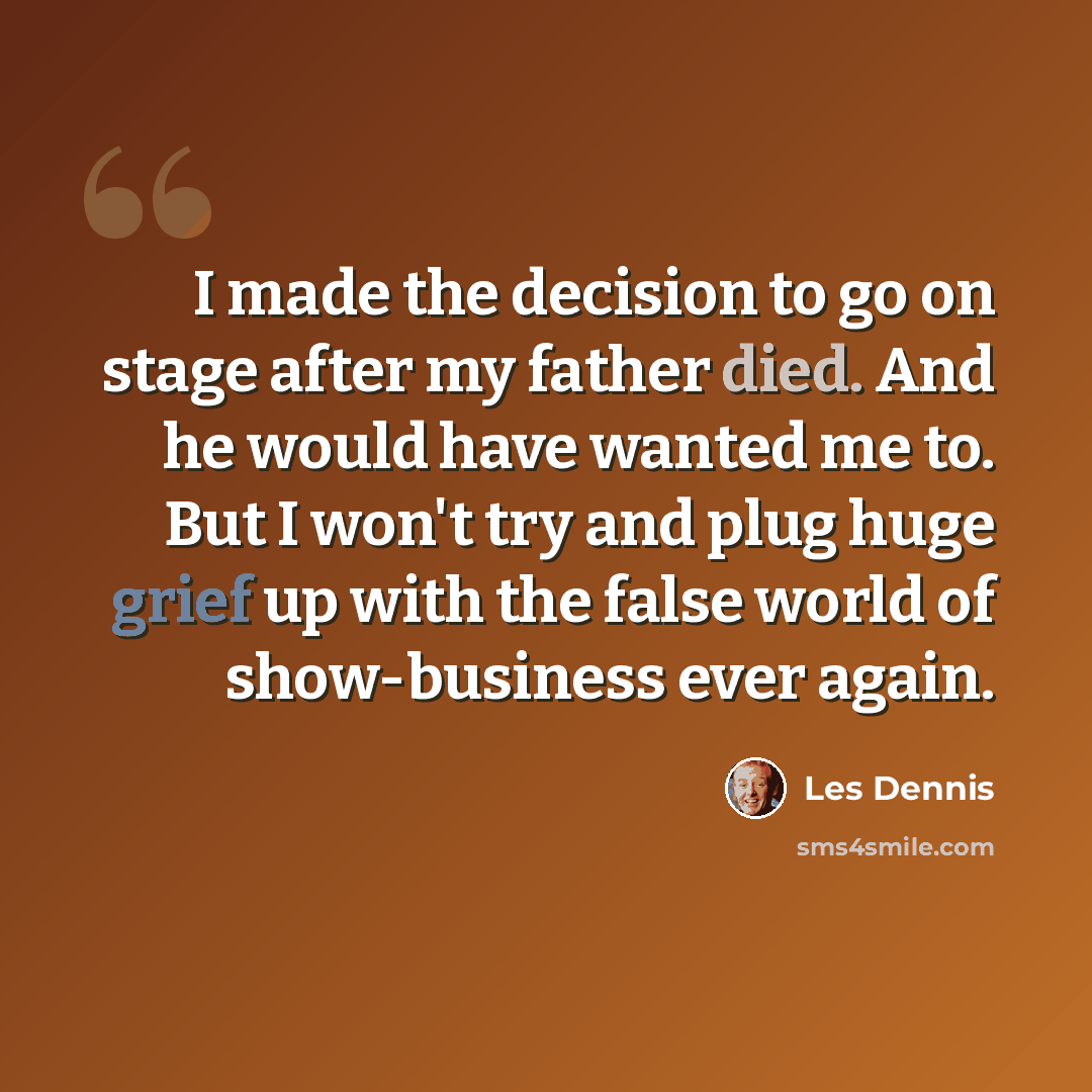 “I made the decision to go on stage after my father died. And he would have wanted me to. But I won't try and plug huge grief up with the false world of show-business ever again.” quote by Les Dennis