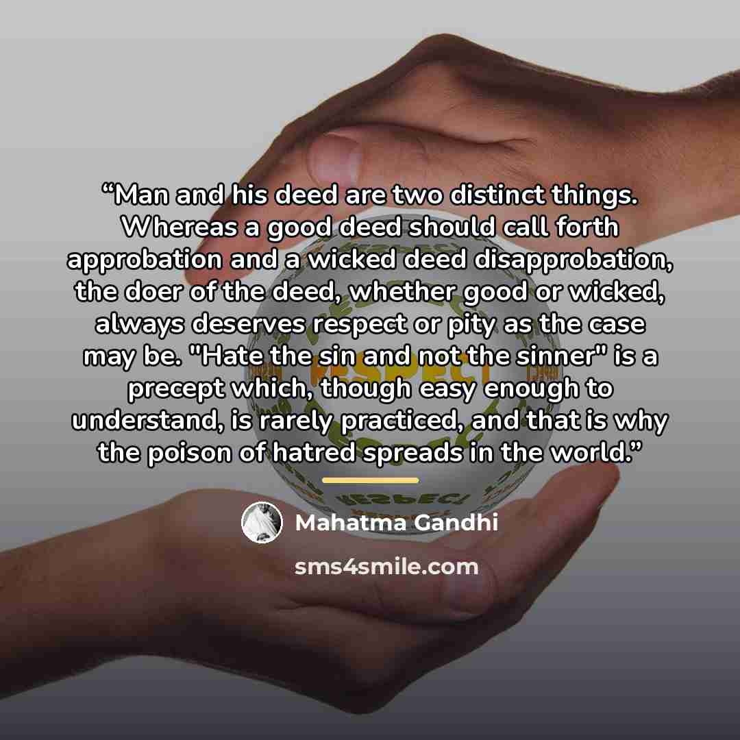 “Man and his deed are two distinct things. Whereas a good deed should call forth approbation and a wicked deed disapprobation, the doer of the deed, whether good or wicked, always deserves respect or pity as the case may be. "Hate the sin and not the sinner" is a precept which, though easy enough…” quote by Mahatma Gandhi