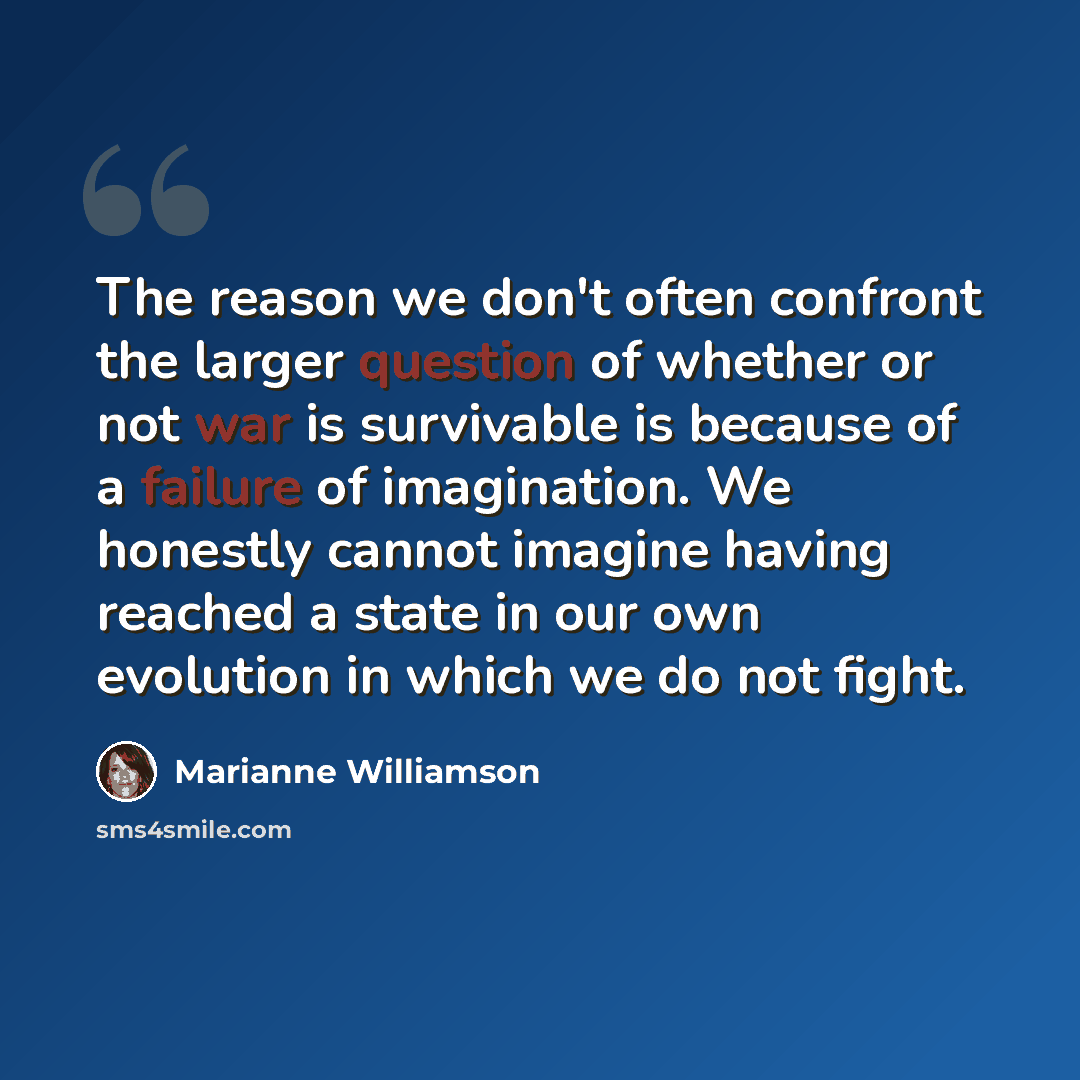 “The reason we don't often confront the larger question of whether or not war is survivable is because of a failure of imagination. We honestly cannot imagine having reached a state in our own evolution in which we do not fight.” quote by Marianne Williamson