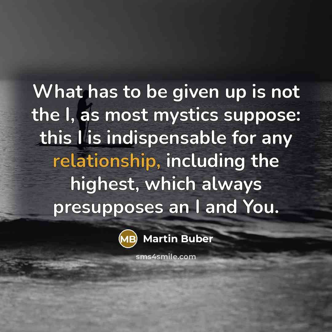 “What has to be given up is not the I, as most mystics suppose: this I is indispensable for any relationship, including the highest, which always presupposes an I and You.” quote by Martin Buber